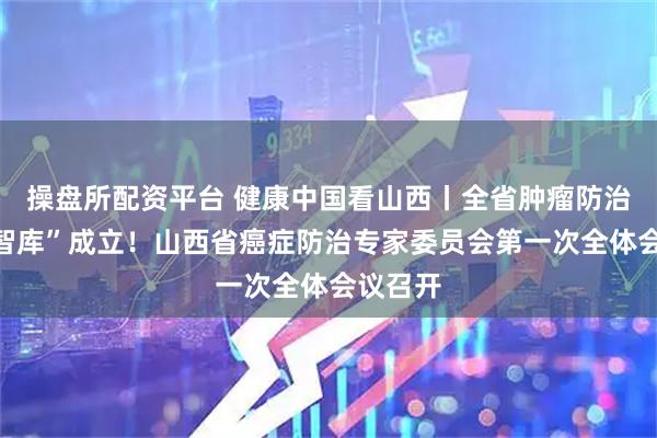 操盘所配资平台 健康中国看山西丨全省肿瘤防治“专家智库”成立!山西省癌症防治专家委员会第一次全体会议召开